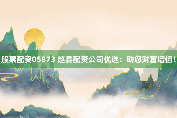 股票配资05873 赵县配资公司优选：助您财富增值！
