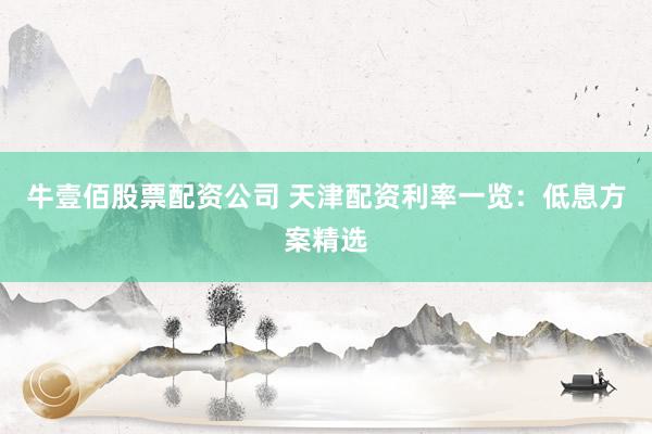 牛壹佰股票配资公司 天津配资利率一览：低息方案精选