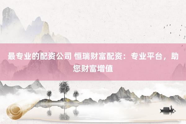 最专业的配资公司 恒瑞财富配资：专业平台，助您财富增值
