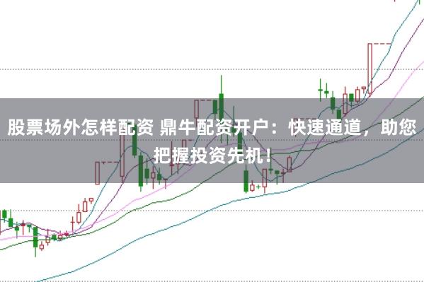 股票场外怎样配资 鼎牛配资开户：快速通道，助您把握投资先机！