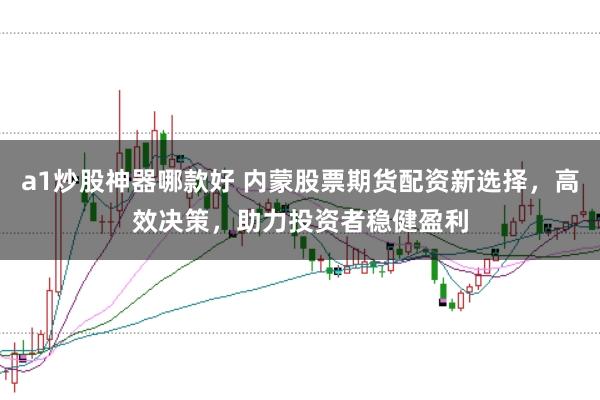 a1炒股神器哪款好 内蒙股票期货配资新选择,高效决策,助力投资者稳健盈利