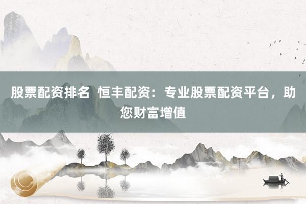 股票配资排名  恒丰配资：专业股票配资平台，助您财富增值