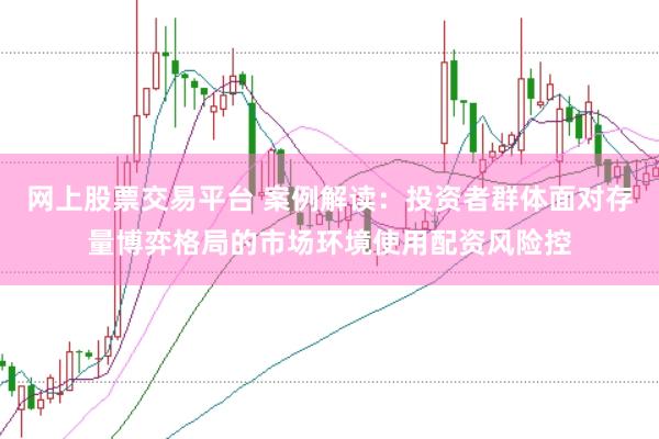 网上股票交易平台 案例解读：投资者群体面对存量博弈格局的市场环境使用配资风险控