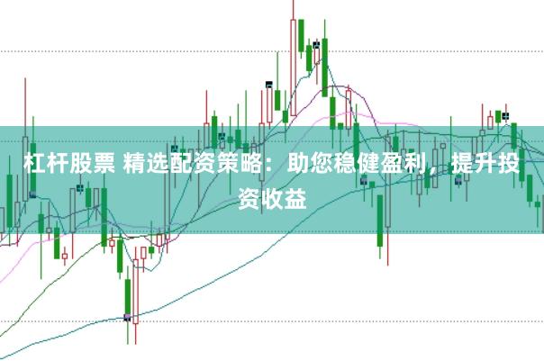 杠杆股票 精选配资策略：助您稳健盈利，提升投资收益