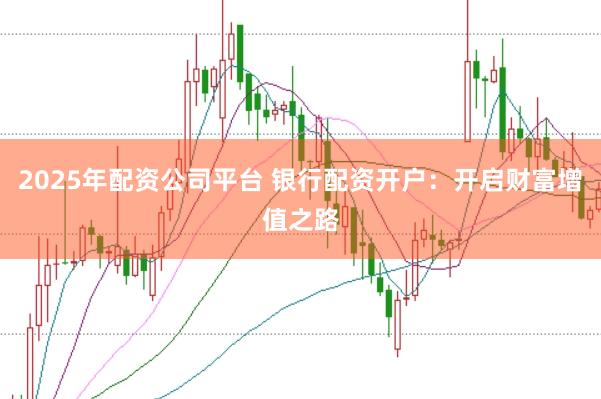 2025年配资公司平台 银行配资开户：开启财富增值之路