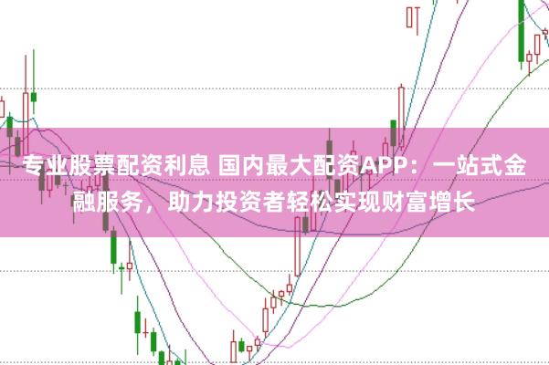 专业股票配资利息 国内最大配资APP：一站式金融服务，助力投资者轻松实现财富增长