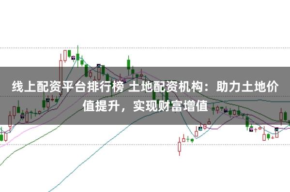 线上配资平台排行榜 土地配资机构：助力土地价值提升，实现财富增值