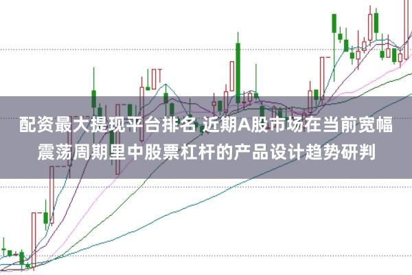 配资最大提现平台排名 近期A股市场在当前宽幅震荡周期里中股票杠杆的产品设计趋势研判