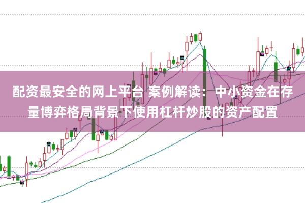 配资最安全的网上平台 案例解读：中小资金在存量博弈格局背景下使用杠杆炒股的资产配置