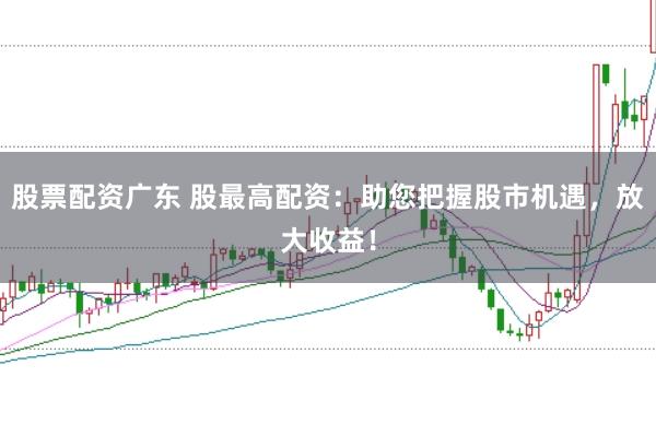 股票配资广东 股最高配资：助您把握股市机遇，放大收益！