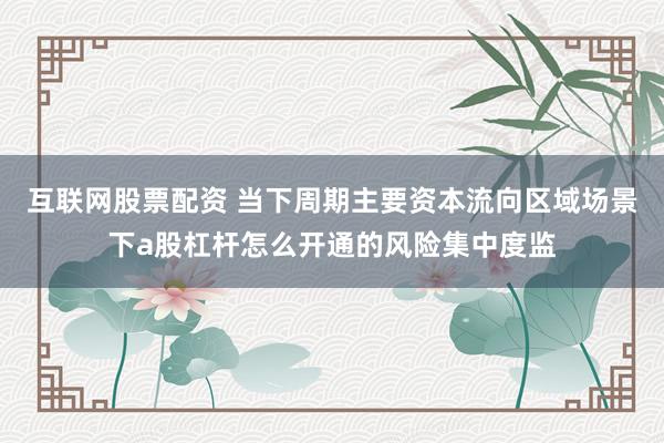 互联网股票配资 当下周期主要资本流向区域场景下a股杠杆怎么开通的风险集中度监