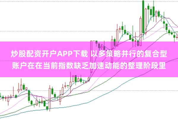炒股配资开户APP下载 以多策略并行的复合型账户在在当前指数缺乏加速动能的整理阶段里
