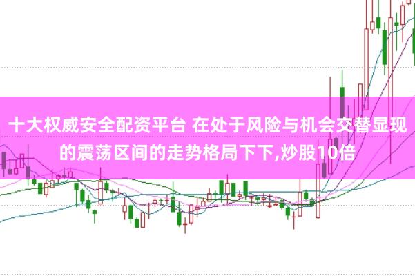 十大权威安全配资平台 在处于风险与机会交替显现的震荡区间的走势格局下下,炒股10倍