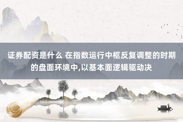 证券配资是什么 在指数运行中枢反复调整的时期的盘面环境中,以基本面逻辑驱动决
