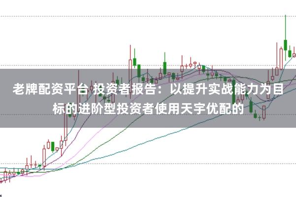 老牌配资平台 投资者报告：以提升实战能力为目标的进阶型投资者使用天宇优配的