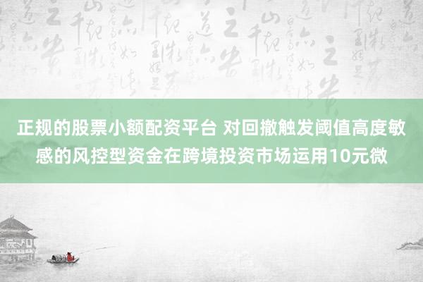 正规的股票小额配资平台 对回撤触发阈值高度敏感的风控型资金在跨境投资市场运用10元微