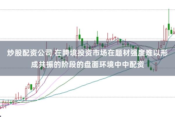 炒股配资公司 在跨境投资市场在题材强度难以形成共振的阶段的盘面环境中中配资
