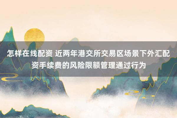 怎样在线配资 近两年港交所交易区场景下外汇配资手续费的风险限额管理通过行为