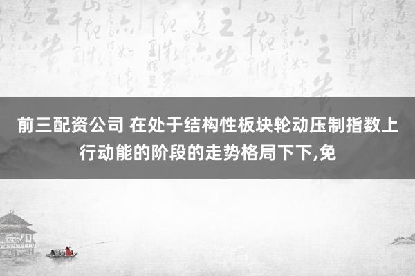 前三配资公司 在处于结构性板块轮动压制指数上行动能的阶段的走势格局下下，免