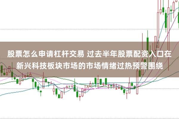 股票怎么申请杠杆交易 过去半年股票配资入口在新兴科技板块市场的市场情绪过热预警围绕