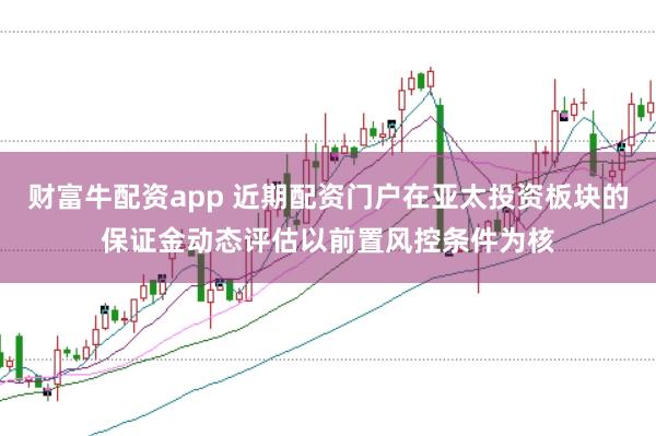 财富牛配资app 近期配资门户在亚太投资板块的保证金动态评估以前置风控条件为核