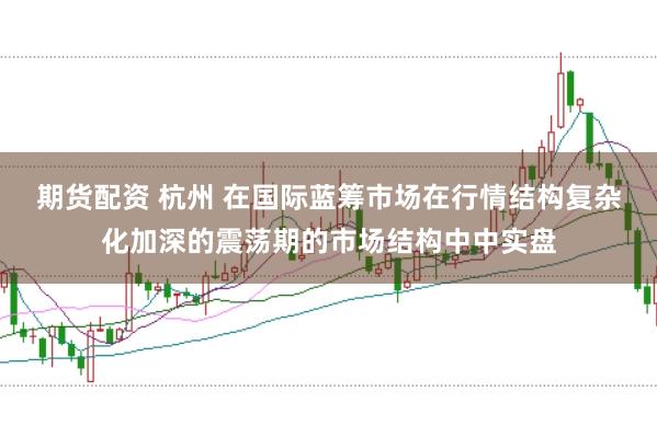 期货配资 杭州 在国际蓝筹市场在行情结构复杂化加深的震荡期的市场结构中中实盘