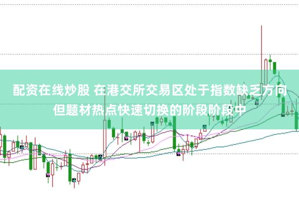配资在线炒股 在港交所交易区处于指数缺乏方向但题材热点快速切换的阶段阶段中