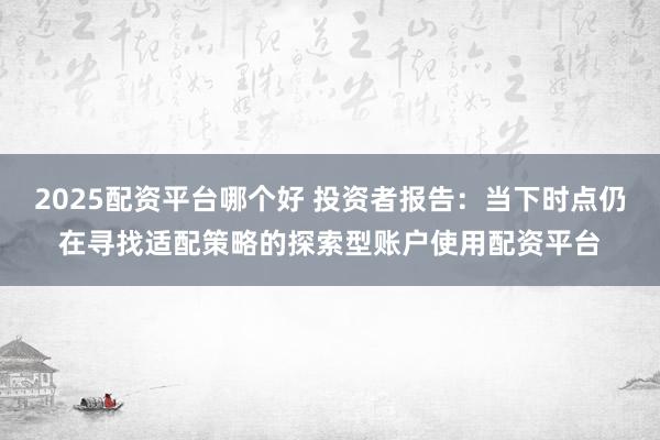 2025配资平台哪个好 投资者报告：当下时点仍在寻找适配策略的探索型账户使用配资平台