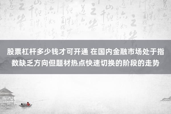股票杠杆多少钱才可开通 在国内金融市场处于指数缺乏方向但题材热点快速切换的阶段的走势