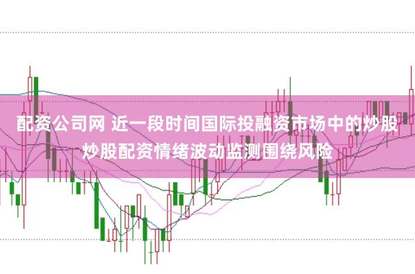 配资公司网 近一段时间国际投融资市场中的炒股炒股配资情绪波动监测围绕风险