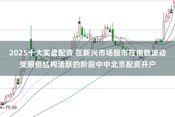 2025十大实盘配资 在新兴市场股市在指数波动受限但结构活跃的阶段中中北京配资开户
