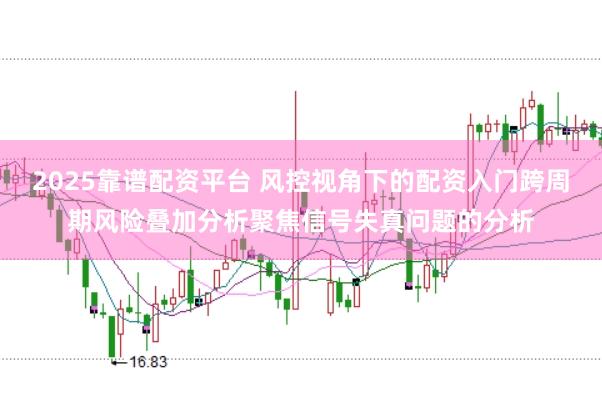 2025靠谱配资平台 风控视角下的配资入门跨周期风险叠加分析聚焦信号失真问题的分析