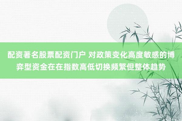 配资著名股票配资门户 对政策变化高度敏感的博弈型资金在在指数高低切换频繁但整体趋势