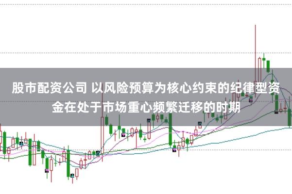 股市配资公司 以风险预算为核心约束的纪律型资金在处于市场重心频繁迁移的时期