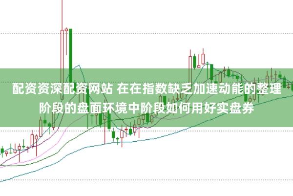 配资资深配资网站 在在指数缺乏加速动能的整理阶段的盘面环境中阶段如何用好实盘券