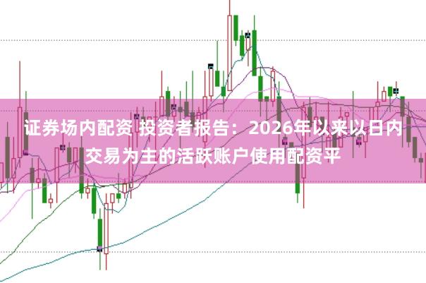 证券场内配资 投资者报告：2026年以来以日内交易为主的活跃账户使用配资平