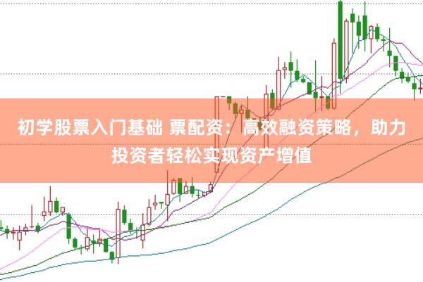 初学股票入门基础 票配资：高效融资策略，助力投资者轻松实现资产增值