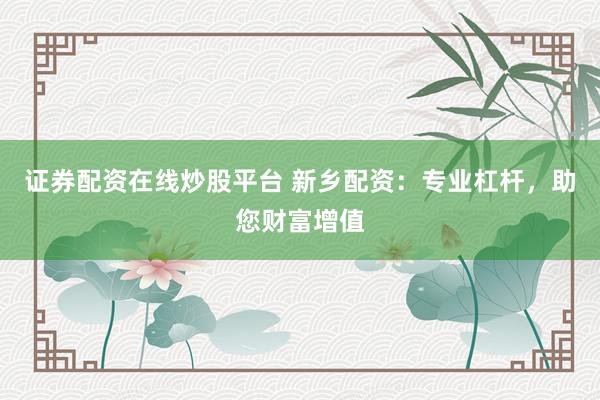 证券配资在线炒股平台 新乡配资:专业杠杆,助您财富增值