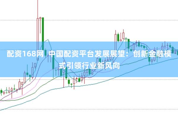 配资168网  中国配资平台发展展望：创新金融模式引领行业新风向