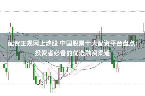 配资正规网上炒股 中国股票十大配资平台盘点：投资者必备的优选融资渠道