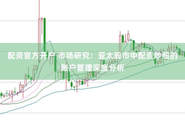 配资官方开户 市场研究：亚太股市中配资炒股的账户管理深度分析