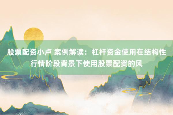 股票配资小卢 案例解读：杠杆资金使用在结构性行情阶段背景下使用股票配资的风