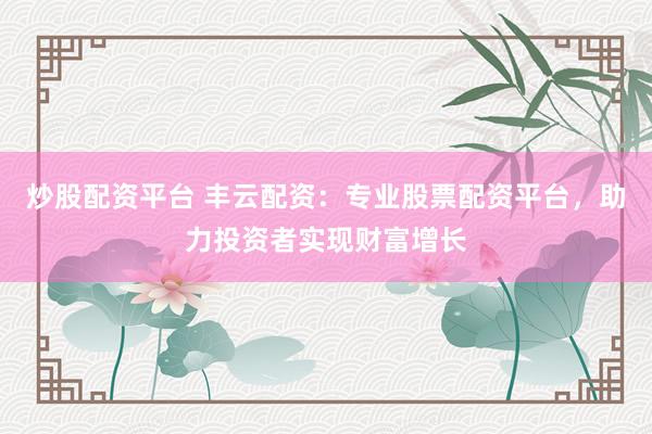 炒股配资平台 丰云配资：专业股票配资平台，助力投资者实现财富增长
