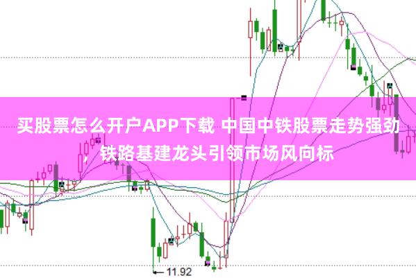 买股票怎么开户APP下载 中国中铁股票走势强劲，铁路基建龙头引领市场风向标