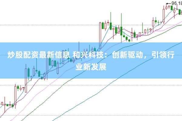 炒股配资最新信息 和兴科技：创新驱动，引领行业新发展