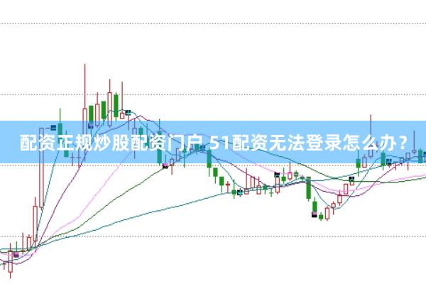配资正规炒股配资门户 51配资无法登录怎么办？