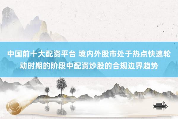 中国前十大配资平台 境内外股市处于热点快速轮动时期的阶段中配资炒股的合规边界趋势
