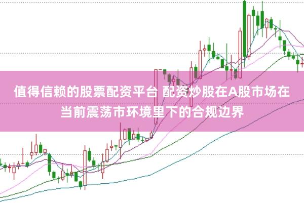 值得信赖的股票配资平台 配资炒股在A股市场在当前震荡市环境里下的合规边界