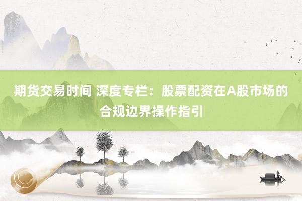 期货交易时间 深度专栏：股票配资在A股市场的合规边界操作指引