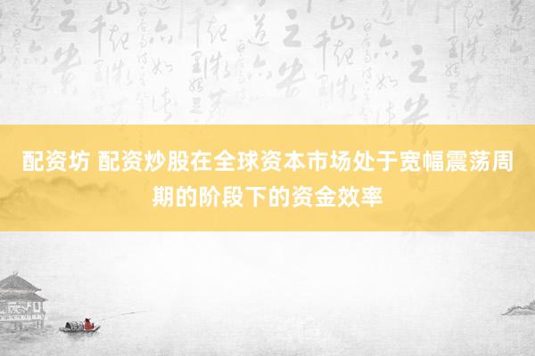 配资坊 配资炒股在全球资本市场处于宽幅震荡周期的阶段下的资金效率